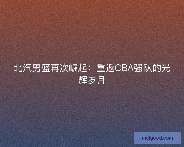 北汽男篮再次崛起：重返CBA强队的光辉岁月