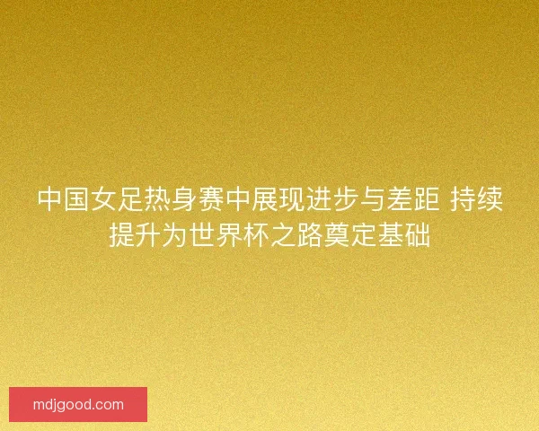 中国女足热身赛中展现进步与差距 持续提升为世界杯之路奠定基础
